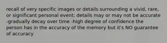 recall of very specific images or details surrounding a vivid, rare, or significant personal event; details may or may not be accurate -gradually decay over time -high degree of confidence the person has in the accuracy of the memory but it's NO guarantee of accuracy