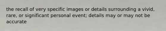 the recall of very specific images or details surrounding a vivid, rare, or significant personal event; details may or may not be accurate