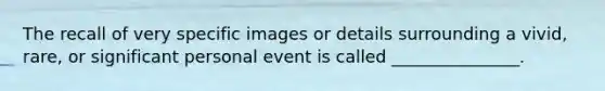 The recall of very specific images or details surrounding a vivid, rare, or significant personal event is called _______________.