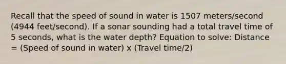 Recall that the speed of sound in water is 1507 meters/second (4944 feet/second). If a sonar sounding had a total travel time of 5 seconds, what is the water depth? Equation to solve: Distance = (Speed of sound in water) x (Travel time/2)