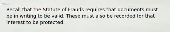 Recall that the Statute of Frauds requires that documents must be in writing to be valid. These must also be recorded for that interest to be protected