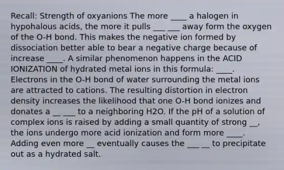 Recall: Strength of oxyanions The more ____ a halogen in hypohalous acids, the more it pulls ___ ___ away form the oxygen of the O-H bond. This makes the negative ion formed by dissociation better able to bear a negative charge because of increase ____. A similar phenomenon happens in the ACID IONIZATION of hydrated metal ions in this formula: ____. Electrons in the O-H bond of water surrounding the metal ions are attracted to cations. The resulting distortion in electron density increases the likelihood that one O-H bond ionizes and donates a __ ___ to a neighboring H2O. If the pH of a solution of complex ions is raised by adding a small quantity of strong __, the ions undergo more acid ionization and form more ____. Adding even more __ eventually causes the ___ __ to precipitate out as a hydrated salt.