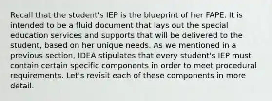 Recall that the student's IEP is the blueprint of her FAPE. It is intended to be a fluid document that lays out the special education services and supports that will be delivered to the student, based on her unique needs. As we mentioned in a previous section, IDEA stipulates that every student's IEP must contain certain specific components in order to meet procedural requirements. Let's revisit each of these components in more detail.