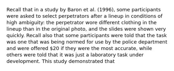 Recall that in a study by Baron et al. (1996), some participants were asked to select perpetrators after a lineup in conditions of high ambiguity: the perpetrator wore different clothing in the lineup than in the original photo, and the slides were shown very quickly. Recall also that some participants were told that the task was one that was being normed for use by the police department and were offered 20 if they were the most accurate, while others were told that it was just a laboratory task under development. This study demonstrated that