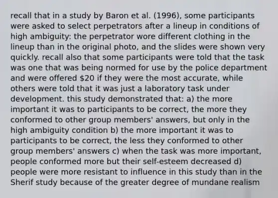 recall that in a study by Baron et al. (1996), some participants were asked to select perpetrators after a lineup in conditions of high ambiguity: the perpetrator wore different clothing in the lineup than in the original photo, and the slides were shown very quickly. recall also that some participants were told that the task was one that was being normed for use by the police department and were offered 20 if they were the most accurate, while others were told that it was just a laboratory task under development. this study demonstrated that: a) the more important it was to participants to be correct, the more they conformed to other group members' answers, but only in the high ambiguity condition b) the more important it was to participants to be correct, the less they conformed to other group members' answers c) when the task was more important, people conformed more but their self-esteem decreased d) people were more resistant to influence in this study than in the Sherif study because of the greater degree of mundane realism