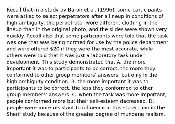 Recall that in a study by Baron et al. (1996), some participants were asked to select perpetrators after a lineup in conditions of high ambiguity: the perpetrator wore different clothing in the lineup than in the original photo, and the slides were shown very quickly. Recall also that some participants were told that the task was one that was being normed for use by the police department and were offered 20 if they were the most accurate, while others were told that it was just a laboratory task under development. This study demonstrated that A. the more important it was to participants to be correct, the more they conformed to other group members' answers, but only in the high ambiguity condition. B. the more important it was to participants to be correct, the less they conformed to other group members' answers. C. when the task was more important, people conformed more but their self-esteem decreased. D. people were more resistant to influence in this study than in the Sherif study because of the greater degree of mundane realism.