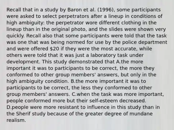 Recall that in a study by Baron et al. (1996), some participants were asked to select perpetrators after a lineup in conditions of high ambiguity: the perpetrator wore different clothing in the lineup than in the original photo, and the slides were shown very quickly. Recall also that some participants were told that the task was one that was being normed for use by the police department and were offered 20 if they were the most accurate, while others were told that it was just a laboratory task under development. This study demonstrated that A.the more important it was to participants to be correct, the more they conformed to other group members' answers, but only in the high ambiguity condition. B.the more important it was to participants to be correct, the less they conformed to other group members' answers. C.when the task was more important, people conformed more but their self-esteem decreased. D.people were more resistant to influence in this study than in the Sherif study because of the greater degree of mundane realism.