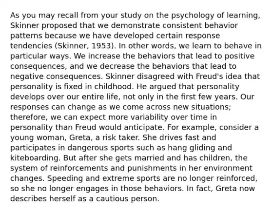 As you may recall from your study on the psychology of learning, Skinner proposed that we demonstrate consistent behavior patterns because we have developed certain response tendencies (Skinner, 1953). In other words, we learn to behave in particular ways. We increase the behaviors that lead to positive consequences, and we decrease the behaviors that lead to negative consequences. Skinner disagreed with Freud's idea that personality is fixed in childhood. He argued that personality develops over our entire life, not only in the first few years. Our responses can change as we come across new situations; therefore, we can expect more variability over time in personality than Freud would anticipate. For example, consider a young woman, Greta, a risk taker. She drives fast and participates in dangerous sports such as hang gliding and kiteboarding. But after she gets married and has children, the system of reinforcements and punishments in her environment changes. Speeding and extreme sports are no longer reinforced, so she no longer engages in those behaviors. In fact, Greta now describes herself as a cautious person.