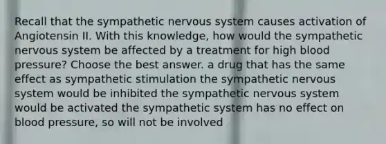 Recall that the sympathetic nervous system causes activation of Angiotensin II. With this knowledge, how would the sympathetic nervous system be affected by a treatment for high blood pressure? Choose the best answer. a drug that has the same effect as sympathetic stimulation the sympathetic nervous system would be inhibited the sympathetic nervous system would be activated the sympathetic system has no effect on blood pressure, so will not be involved