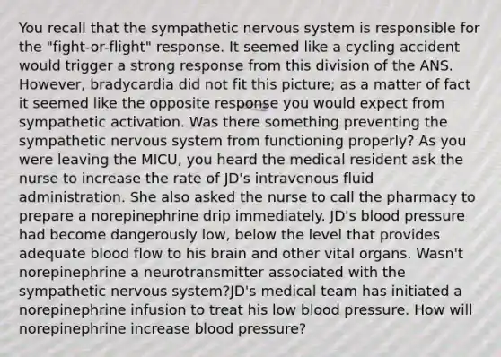 You recall that the sympathetic nervous system is responsible for the "fight-or-flight" response. It seemed like a cycling accident would trigger a strong response from this division of the ANS. However, bradycardia did not fit this picture; as a matter of fact it seemed like the opposite response you would expect from sympathetic activation. Was there something preventing the sympathetic nervous system from functioning properly? As you were leaving the MICU, you heard the medical resident ask the nurse to increase the rate of JD's intravenous fluid administration. She also asked the nurse to call the pharmacy to prepare a norepinephrine drip immediately. JD's blood pressure had become dangerously low, below the level that provides adequate blood flow to his brain and other vital organs. Wasn't norepinephrine a neurotransmitter associated with the sympathetic nervous system?JD's medical team has initiated a norepinephrine infusion to treat his low blood pressure. How will norepinephrine increase blood pressure?