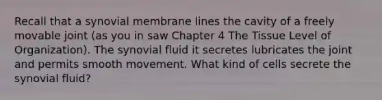 Recall that a synovial membrane lines the cavity of a freely movable joint (as you in saw Chapter 4 The Tissue Level of Organization). The synovial fluid it secretes lubricates the joint and permits smooth movement. What kind of cells secrete the synovial fluid?