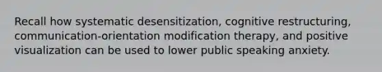 Recall how systematic desensitization, cognitive restructuring, communication-orientation modification therapy, and positive visualization can be used to lower public speaking anxiety.