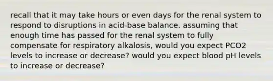 recall that it may take hours or even days for the renal system to respond to disruptions in acid-base balance. assuming that enough time has passed for the renal system to fully compensate for respiratory alkalosis, would you expect PCO2 levels to increase or decrease? would you expect blood pH levels to increase or decrease?