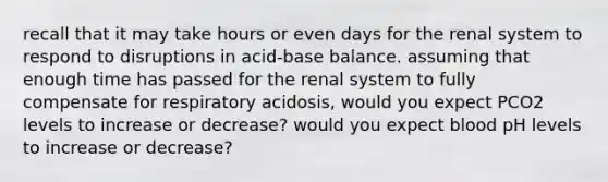 recall that it may take hours or even days for the renal system to respond to disruptions in acid-base balance. assuming that enough time has passed for the renal system to fully compensate for respiratory acidosis, would you expect PCO2 levels to increase or decrease? would you expect blood pH levels to increase or decrease?