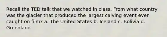 Recall the TED talk that we watched in class. From what country was the glacier that produced the largest calving event ever caught on film? a. The United States b. Iceland c. Bolivia d. Greenland