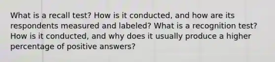 What is a recall test? How is it conducted, and how are its respondents measured and labeled? What is a recognition test? How is it conducted, and why does it usually produce a higher percentage of positive answers?