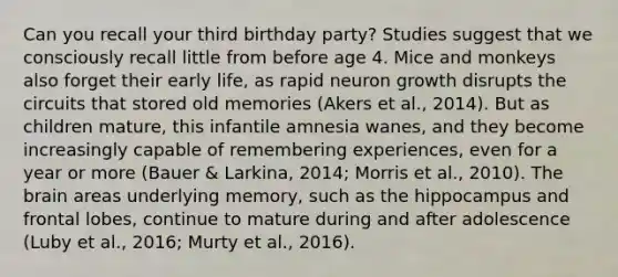 Can you recall your third birthday party? Studies suggest that we consciously recall little from before age 4. Mice and monkeys also forget their early life, as rapid neuron growth disrupts the circuits that stored old memories (Akers et al., 2014). But as children mature, this infantile amnesia wanes, and they become increasingly capable of remembering experiences, even for a year or more (Bauer & Larkina, 2014; Morris et al., 2010). The brain areas underlying memory, such as the hippocampus and frontal lobes, continue to mature during and after adolescence (Luby et al., 2016; Murty et al., 2016).