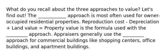 What do you recall about the three approaches to value? Let's find out! The ____________ approach is most often used for owner-occupied residential properties. Reproduction cost - Depreciation + Land value = Property value is the formula used with the _________ approach. Appraisers generally use the _________ approach for commercial buildings like shopping centers, office buildings, and apartment buildings.