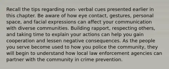 Recall the tips regarding non- verbal cues presented earlier in this chapter. Be aware of how eye contact, gestures, personal space, and facial expressions can affect your communication with diverse communities. Building rapport, respecting others, and taking time to explain your actions can help you gain cooperation and lessen negative consequences. As the people you serve become used to how you police the community, they will begin to understand how local law enforcement agencies can partner with the community in crime prevention.