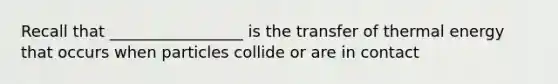 Recall that _________________ is the transfer of <a href='https://www.questionai.com/knowledge/kSS9YWuDlg-thermal-energy' class='anchor-knowledge'>thermal energy</a> that occurs when particles collide or are in contact