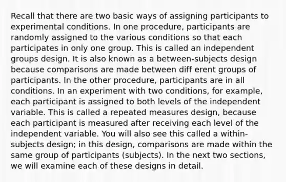 Recall that there are two basic ways of assigning participants to experimental conditions. In one procedure, participants are randomly assigned to the various conditions so that each participates in only one group. This is called an independent groups design. It is also known as a between-subjects design because comparisons are made between diff erent groups of participants. In the other procedure, participants are in all conditions. In an experiment with two conditions, for example, each participant is assigned to both levels of the independent variable. This is called a repeated measures design, because each participant is measured after receiving each level of the independent variable. You will also see this called a within-subjects design; in this design, comparisons are made within the same group of participants (subjects). In the next two sections, we will examine each of these designs in detail.