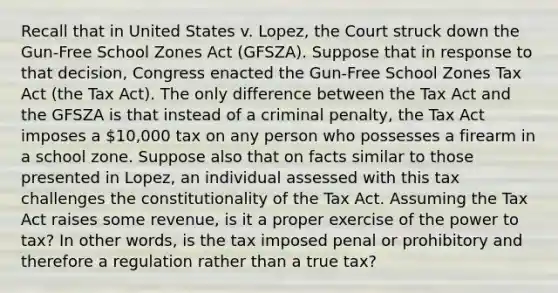 Recall that in United States v. Lopez, the Court struck down the Gun-Free School Zones Act (GFSZA). Suppose that in response to that decision, Congress enacted the Gun-Free School Zones Tax Act (the Tax Act). The only difference between the Tax Act and the GFSZA is that instead of a criminal penalty, the Tax Act imposes a 10,000 tax on any person who possesses a firearm in a school zone. Suppose also that on facts similar to those presented in Lopez, an individual assessed with this tax challenges the constitutionality of the Tax Act. Assuming the Tax Act raises some revenue, is it a proper exercise of the power to tax? In other words, is the tax imposed penal or prohibitory and therefore a regulation rather than a true tax?