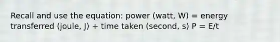 Recall and use the equation: power (watt, W) = energy transferred (joule, J) ÷ time taken (second, s) P = E/t