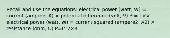 Recall and use the equations: electrical power (watt, W) = current (ampere, A) × potential difference (volt, V) P = I ×V electrical power (watt, W) = current squared (ampere2, A2) × resistance (ohm, Ω) P=I^2×R