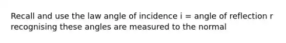 Recall and use the law angle of incidence i = angle of reflection r recognising these angles are measured to the normal