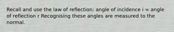 Recall and use the law of reflection: angle of incidence i = angle of reflection r Recognising these angles are measured to the normal.