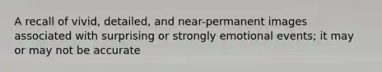 A recall of vivid, detailed, and near-permanent images associated with surprising or strongly emotional events; it may or may not be accurate