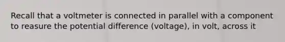 Recall that a voltmeter is connected in parallel with a component to reasure the potential difference (voltage), in volt, across it