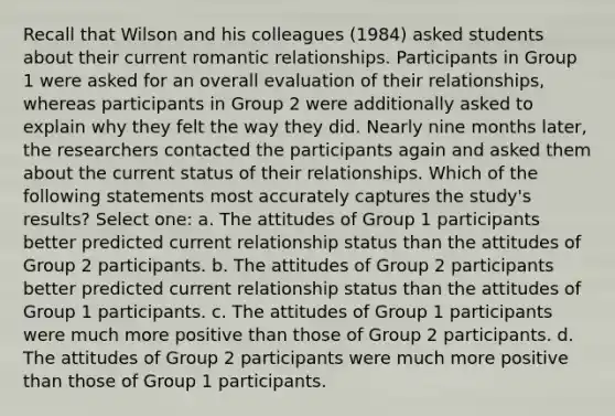 Recall that Wilson and his colleagues (1984) asked students about their current romantic relationships. Participants in Group 1 were asked for an overall evaluation of their relationships, whereas participants in Group 2 were additionally asked to explain why they felt the way they did. Nearly nine months later, the researchers contacted the participants again and asked them about the current status of their relationships. Which of the following statements most accurately captures the study's results? Select one: a. The attitudes of Group 1 participants better predicted current relationship status than the attitudes of Group 2 participants. b. The attitudes of Group 2 participants better predicted current relationship status than the attitudes of Group 1 participants. c. The attitudes of Group 1 participants were much more positive than those of Group 2 participants. d. The attitudes of Group 2 participants were much more positive than those of Group 1 participants.