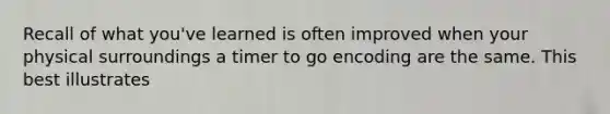 Recall of what you've learned is often improved when your physical surroundings a timer to go encoding are the same. This best illustrates
