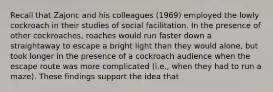 Recall that Zajonc and his colleagues (1969) employed the lowly cockroach in their studies of social facilitation. In the presence of other cockroaches, roaches would run faster down a straightaway to escape a bright light than they would alone, but took longer in the presence of a cockroach audience when the escape route was more complicated (i.e., when they had to run a maze). These findings support the idea that