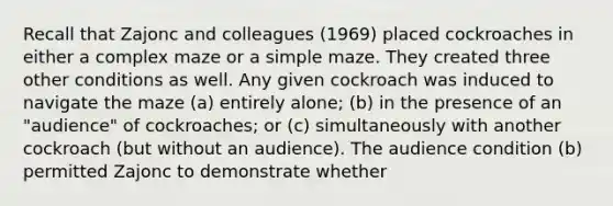 Recall that Zajonc and colleagues (1969) placed cockroaches in either a complex maze or a simple maze. They created three other conditions as well. Any given cockroach was induced to navigate the maze (a) entirely alone; (b) in the presence of an "audience" of cockroaches; or (c) simultaneously with another cockroach (but without an audience). The audience condition (b) permitted Zajonc to demonstrate whether