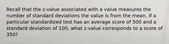 Recall that the z-value associated with a value measures the number of <a href='https://www.questionai.com/knowledge/kqGUr1Cldy-standard-deviation' class='anchor-knowledge'>standard deviation</a>s the value is from the mean. If a particular standardized test has an average score of 500 and a standard deviation of 100, what z-value corresponds to a score of 350?