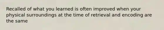 Recalled of what you learned is often improved when your physical surroundings at the time of retrieval and encoding are the same