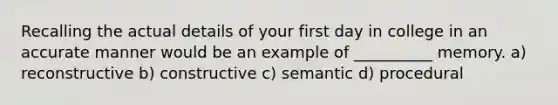 Recalling the actual details of your first day in college in an accurate manner would be an example of __________ memory. a) reconstructive b) constructive c) semantic d) procedural