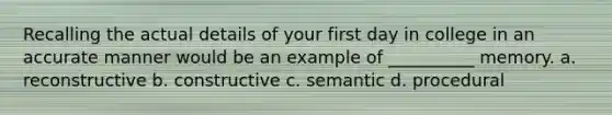 Recalling the actual details of your first day in college in an accurate manner would be an example of __________ memory. a. reconstructive b. constructive c. semantic d. procedural