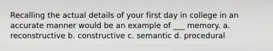 Recalling the actual details of your first day in college in an accurate manner would be an example of ___ memory. a. reconstructive b. constructive c. semantic d. procedural