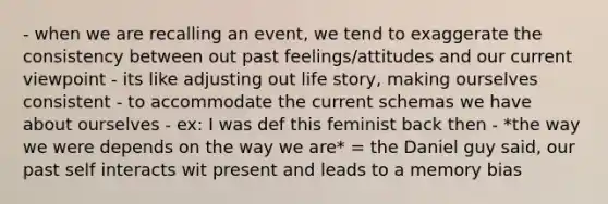 - when we are recalling an event, we tend to exaggerate the consistency between out past feelings/attitudes and our current viewpoint - its like adjusting out life story, making ourselves consistent - to accommodate the current schemas we have about ourselves - ex: I was def this feminist back then - *the way we were depends on the way we are* = the Daniel guy said, our past self interacts wit present and leads to a memory bias