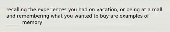 recalling the experiences you had on vacation, or being at a mall and remembering what you wanted to buy are examples of ______ memory