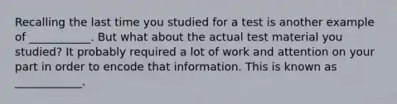 Recalling the last time you studied for a test is another example of ___________. But what about the actual test material you studied? It probably required a lot of work and attention on your part in order to encode that information. This is known as ____________.