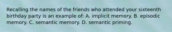 Recalling the names of the friends who attended your sixteenth birthday party is an example of: A. implicit memory. B. episodic memory. C. semantic memory. D. semantic priming.