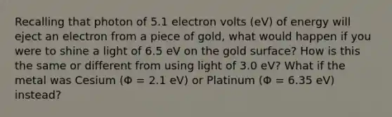 Recalling that photon of 5.1 electron volts (eV) of energy will eject an electron from a piece of gold, what would happen if you were to shine a light of 6.5 eV on the gold surface? How is this the same or different from using light of 3.0 eV? What if the metal was Cesium (Φ = 2.1 eV) or Platinum (Φ = 6.35 eV) instead?