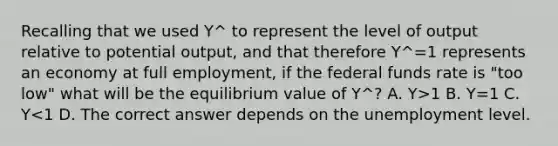 Recalling that we used Y^ to represent the level of output relative to potential output, and that therefore Y^=1 represents an economy at <a href='https://www.questionai.com/knowledge/kzkmiwkWqm-full-employment' class='anchor-knowledge'>full employment</a>, if the <a href='https://www.questionai.com/knowledge/kbKnOFWr2b-federal-funds-rate' class='anchor-knowledge'>federal funds rate</a> is "too low" what will be the equilibrium value of Y^? A. Y>1 B. Y=1 C. Y<1 D. The correct answer depends on the unemployment level.