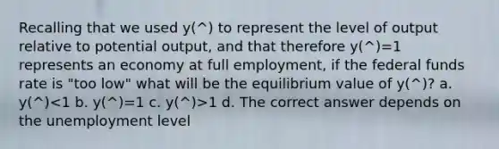 Recalling that we used y(^) to represent the level of output relative to potential output, and that therefore y(^)=1 represents an economy at full employment, if the federal funds rate is "too low" what will be the equilibrium value of y(^)? a. y(^) 1 d. The correct answer depends on the unemployment level