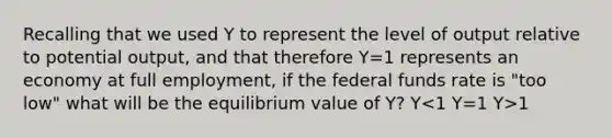 Recalling that we used Y to represent the level of output relative to potential output, and that therefore Y=1 represents an economy at full employment, if the federal funds rate is "too low" what will be the equilibrium value of Y? Y 1