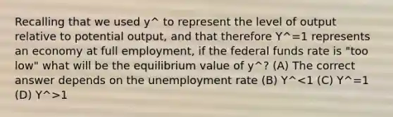 Recalling that we used y^ to represent the level of output relative to potential output, and that therefore Y^=1 represents an economy at full employment, if the federal funds rate is "too low" what will be the equilibrium value of y^? (A) The correct answer depends on the unemployment rate (B) Y^ 1